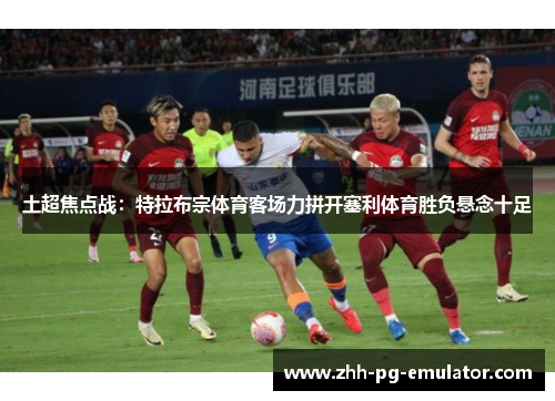 土超焦点战:特拉布宗体育客场力拼开塞利体育胜负悬念十足 土超焦点战:特拉布宗体育客场力拼开塞利体育胜负悬念十足