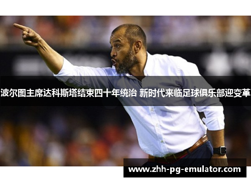 波尔图主席达科斯塔结束四十年统治 新时代来临足球俱乐部迎变革 波尔图主席达科斯塔结束四十年统治 新时代来临足球俱乐部迎变革