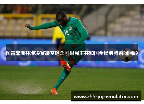 图雷非洲杯准决赛凌空绝杀刚果民主共和国全场沸腾瞬间回顾 图雷非洲杯准决赛凌空绝杀刚果民主共和国全场沸腾瞬间回顾