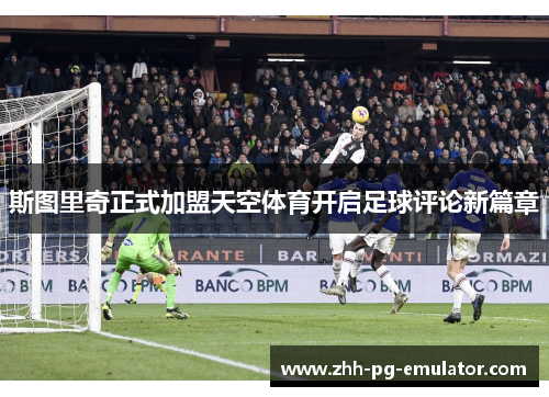 斯图里奇正式加盟天空体育开启足球评论新篇章