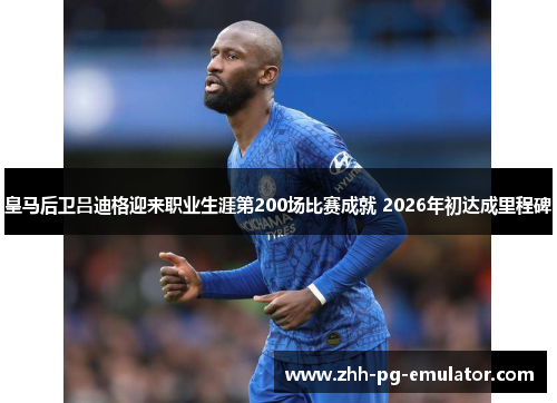 皇马后卫吕迪格迎来职业生涯第200场比赛成就 2026年初达成里程碑