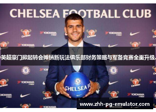 英超豪门掀起转会摊销新玩法俱乐部财务策略与军备竞赛全面升级