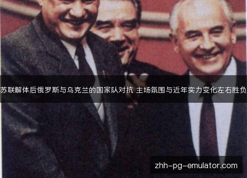 苏联解体后俄罗斯与乌克兰的国家队对抗 主场氛围与近年实力变化左右胜负